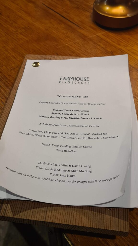Farmhouse Kings Cross
Today’s Menu - $85

Country Loaf with House Butter / Pickles / Snacks du Jour
Optional Snack Course Extras

Scallop, Garlic Butter - $7 each

Moreton Bay Bug (35g), Shellfish Butter - $14 each

Mains: 
Aylesbury Duck Breast, Roast Eschallot, Celeriac

Cowra Pork Chop, Fennel & Red Apple "Kimchi," Mustard Jus / Paris Mash, Black Onion Broth / Cauliflower Fioretto, Broccolini, Macadamia
Dessert:
Date & Pecan Pudding, English Crème

Tarte Banoffee

Chefs: Michael Halim & David Hwang
Floor: Olivia Bodeline & Mike Mu Sung
Porter: Ivan Haikal

Please note that there is a 10% service charge for groups with 8 or more people.